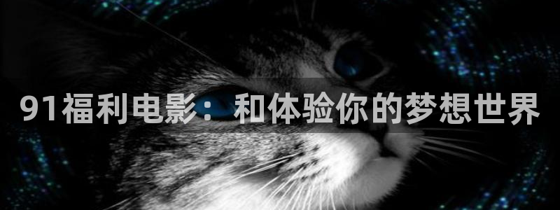 羞羞电影网址：91福利电影：和体验你的梦想世界